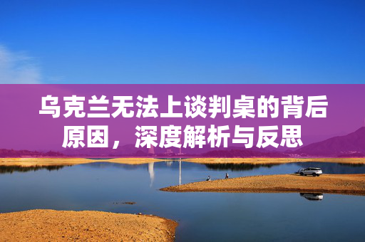 乌克兰无法上谈判桌的背后原因，深度解析与反思