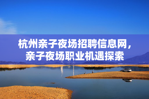 杭州亲子夜场招聘信息网，亲子夜场职业机遇探索