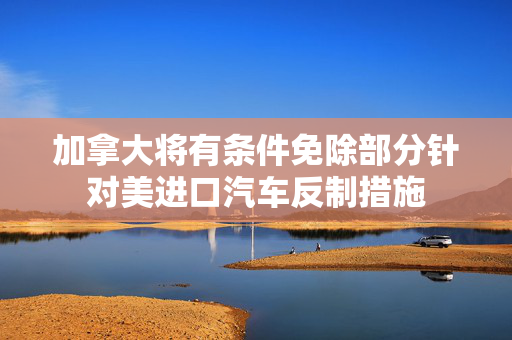 加拿大将有条件免除部分针对美进口汽车反制措施