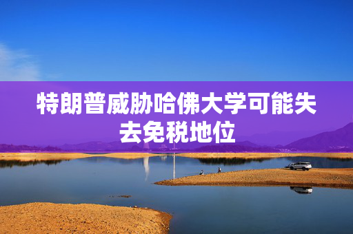 特朗普威胁哈佛大学可能失去免税地位
