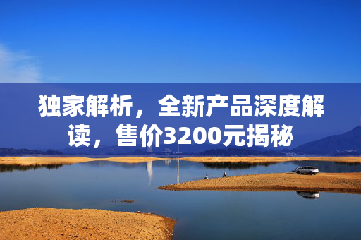 独家解析，全新产品深度解读，售价3200元揭秘