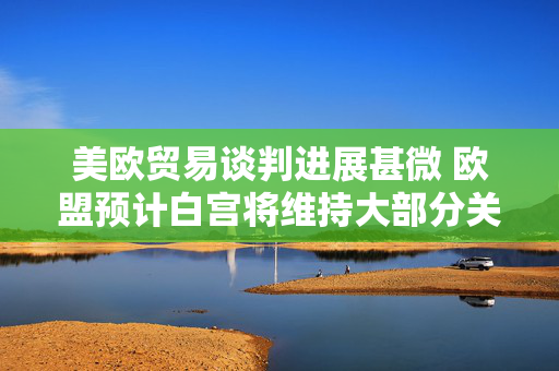 美欧贸易谈判进展甚微 欧盟预计白宫将维持大部分关税不变
