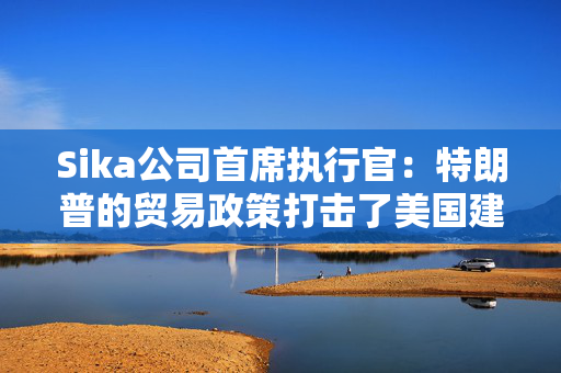 Sika公司首席执行官：特朗普的贸易政策打击了美国建筑业的乐观情绪
