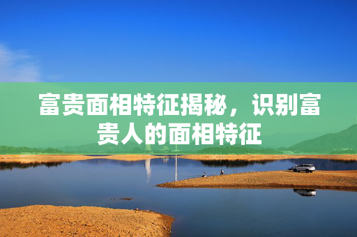 富贵面相特征揭秘，识别富贵人的面相特征