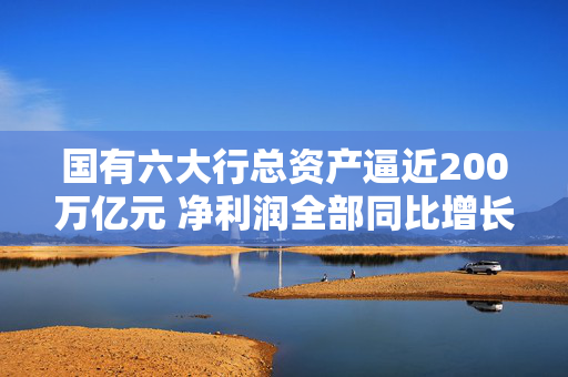 国有六大行总资产逼近200万亿元 净利润全部同比增长