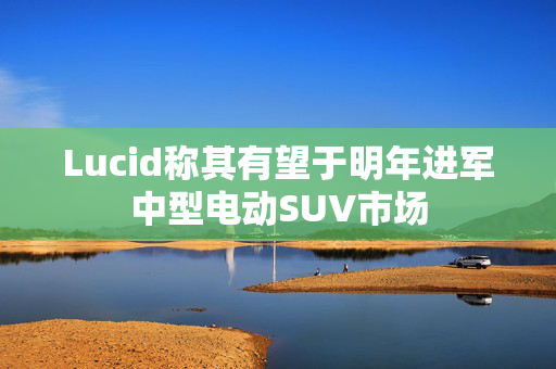 Lucid称其有望于明年进军中型电动SUV市场