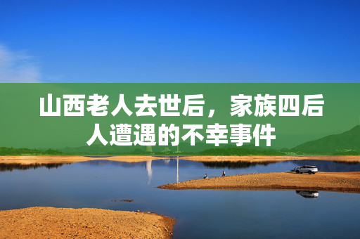 山西老人去世后，家族四后人遭遇的不幸事件