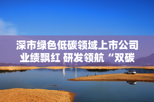深市绿色低碳领域上市公司业绩飘红 研发领航“双碳”赛道