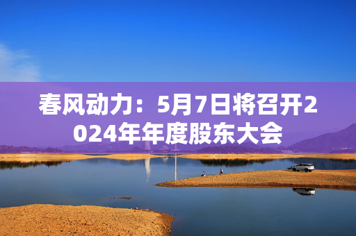 春风动力：5月7日将召开2024年年度股东大会