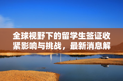 全球视野下的留学生签证收紧影响与挑战，最新消息解析