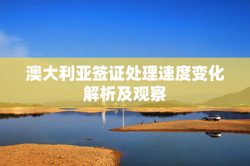 澳大利亚签证处理速度变化解析及观察