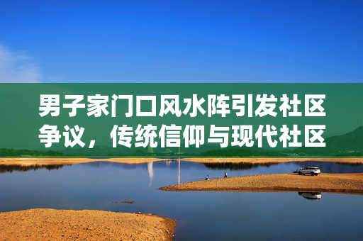 男子家门口风水阵引发社区争议，传统信仰与现代社区的冲突与理解