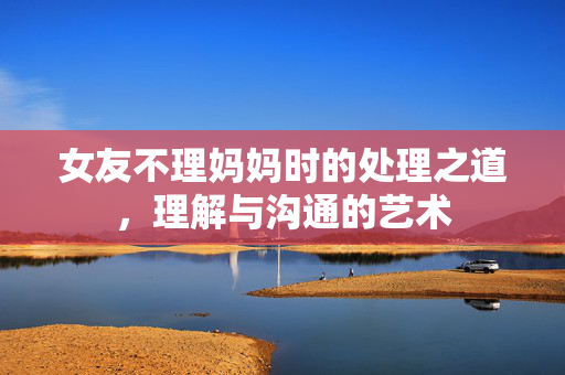 女友不理妈妈时的处理之道，理解与沟通的艺术