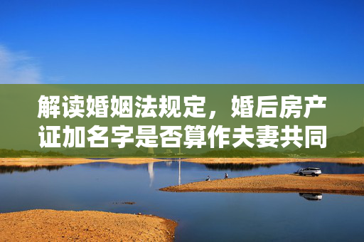 解读婚姻法规定，婚后房产证加名字是否算作夫妻共同财产？