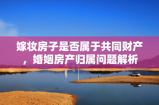 嫁妆房子是否属于共同财产，婚姻房产归属问题解析
