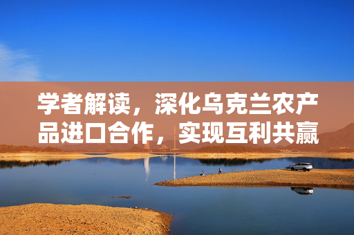 学者解读，深化乌克兰农产品进口合作，实现互利共赢的未来战略