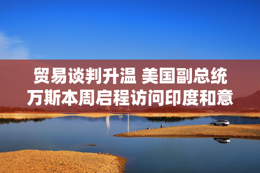 贸易谈判升温 美国副总统万斯本周启程访问印度和意大利