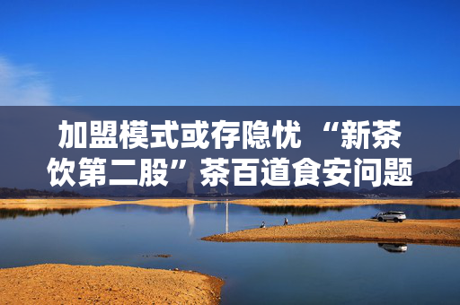 加盟模式或存隐忧 “新茶饮第二股”茶百道食安问题频发引关注