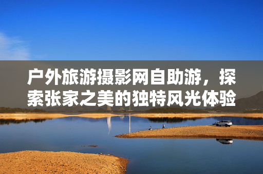户外旅游摄影网自助游，探索张家之美的独特风光体验