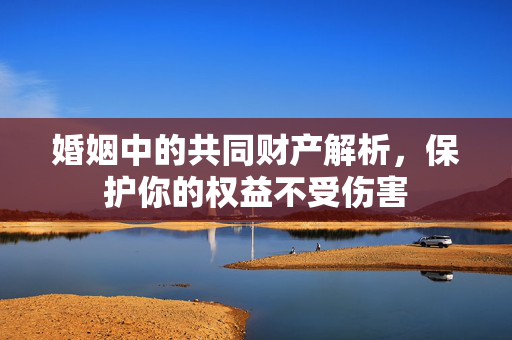 婚姻中的共同财产解析，保护你的权益不受伤害