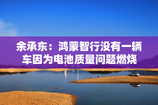 余承东：鸿蒙智行没有一辆车因为电池质量问题燃烧