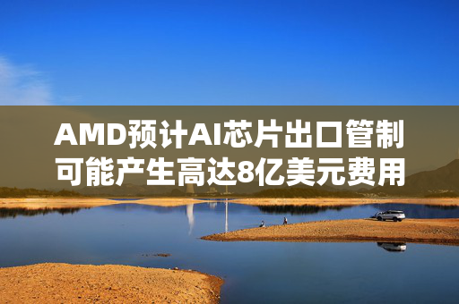 AMD预计AI芯片出口管制可能产生高达8亿美元费用