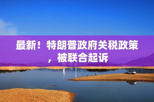 最新！特朗普政府关税政策，被联合起诉