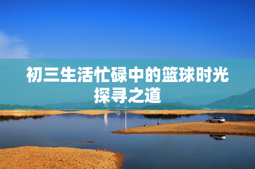 初三生活忙碌中的篮球时光探寻之道