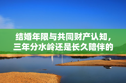 结婚年限与共同财产认知，三年分水岭还是长久陪伴的见证？