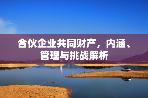 合伙企业共同财产，内涵、管理与挑战解析