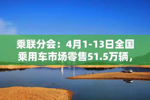 乘联分会：4月1-13日全国乘用车市场零售51.5万辆，同比增长8%