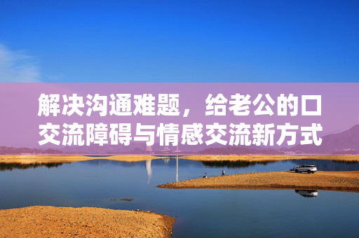 解决沟通难题，给老公的口交流障碍与情感交流新方式探索