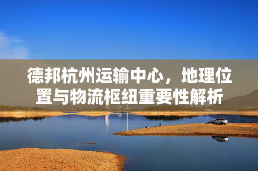德邦杭州运输中心，地理位置与物流枢纽重要性解析