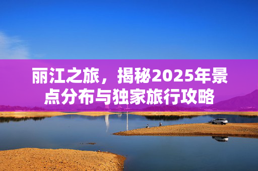 丽江之旅，揭秘2025年景点分布与独家旅行攻略
