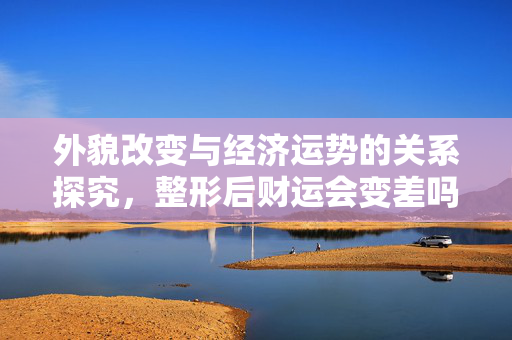 外貌改变与经济运势的关系探究，整形后财运会变差吗？