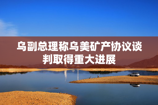 乌副总理称乌美矿产协议谈判取得重大进展