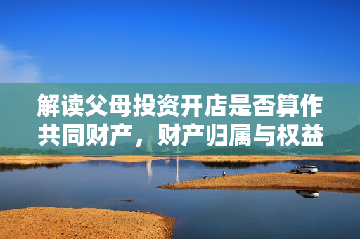 解读父母投资开店是否算作共同财产，财产归属与权益分配问题探讨