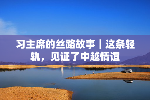 习主席的丝路故事｜这条轻轨，见证了中越情谊