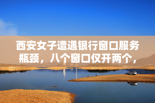 西安女子遭遇银行窗口服务瓶颈，八个窗口仅开两个，服务质量待提升问题凸显