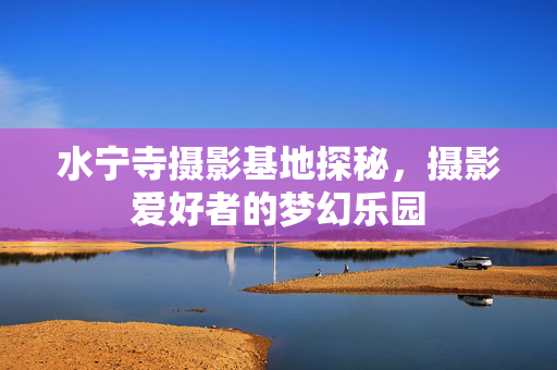 水宁寺摄影基地探秘，摄影爱好者的梦幻乐园