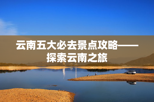 云南五大必去景点攻略——探索云南之旅