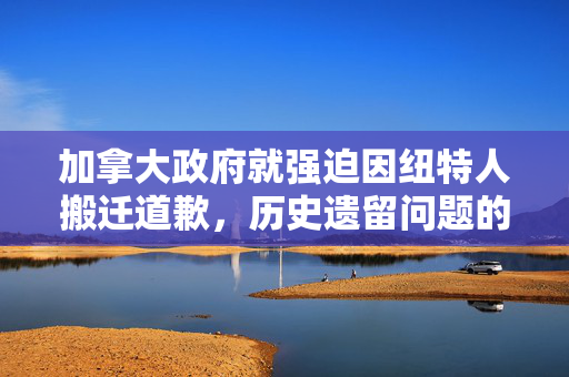 加拿大政府就强迫因纽特人搬迁道歉，历史遗留问题的反思与和解探索