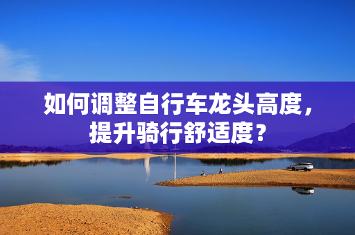 如何调整自行车龙头高度，提升骑行舒适度？