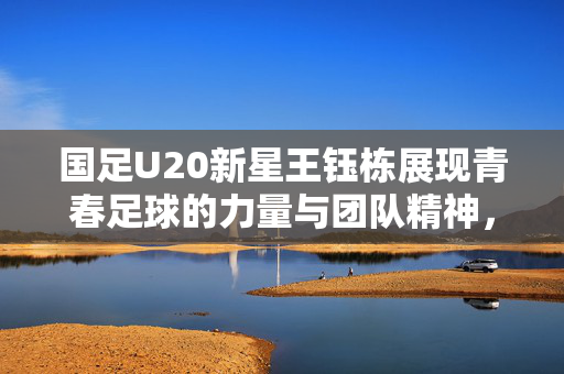 国足U20新星王钰栋展现青春足球的力量与团队精神，不争点球，凝聚团队之魂