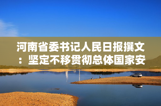 河南省委书记人民日报撰文：坚定不移贯彻总体国家安全观，为谱写中国式现代化河南篇章提供安全保障