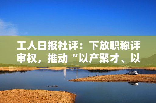 工人日报社评：下放职称评审权，推动“以产聚才、以才兴产”