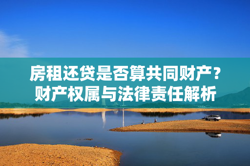 房租还贷是否算共同财产？财产权属与法律责任解析