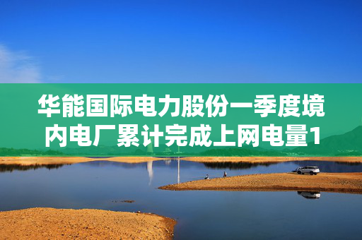 华能国际电力股份一季度境内电厂累计完成上网电量1066.33亿千瓦时 同比下降5.66%