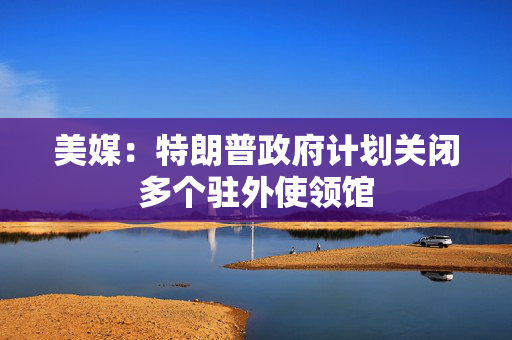 美媒：特朗普政府计划关闭多个驻外使领馆