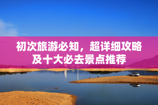初次旅游必知，超详细攻略及十大必去景点推荐